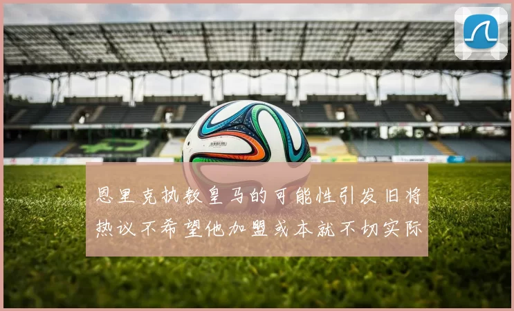 恩里克执教皇马的可能性引发旧将热议不希望他加盟或本就不切实际