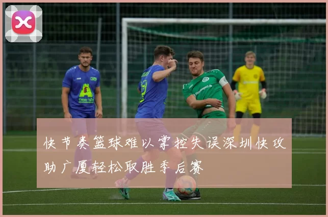 快节奏篮球难以掌控失误深圳快攻助广厦轻松取胜季后赛