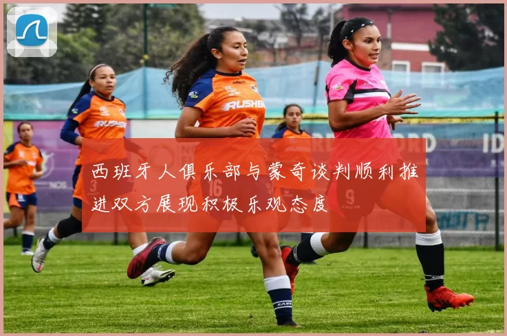 西班牙人俱乐部与蒙奇谈判顺利推进双方展现积极乐观态度