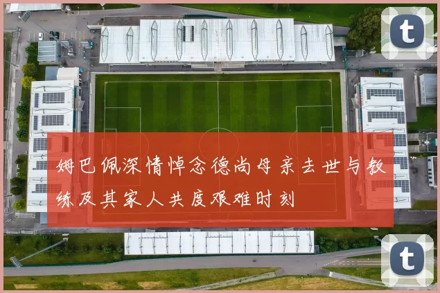 姆巴佩深情悼念德尚母亲去世与教练及其家人共度艰难时刻