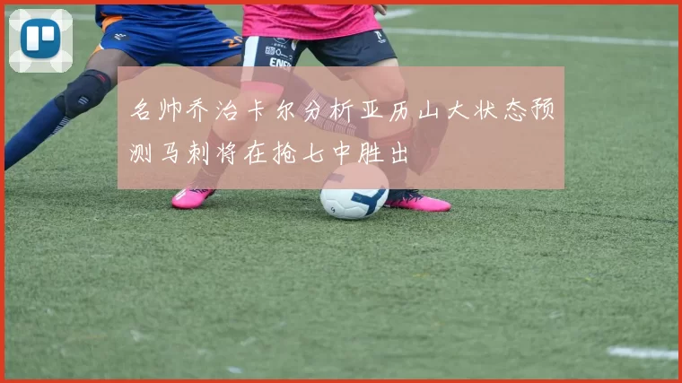 名帅乔治卡尔分析亚历山大状态预测马刺将在抢七中胜出