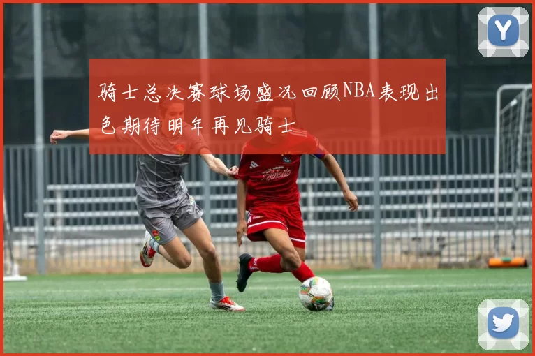 骑士总决赛球场盛况回顾NBA表现出色期待明年再见骑士