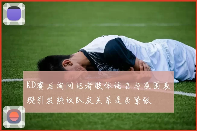 KD赛后询问记者肢体语言与氛围表现引发热议队友关系是否紧张