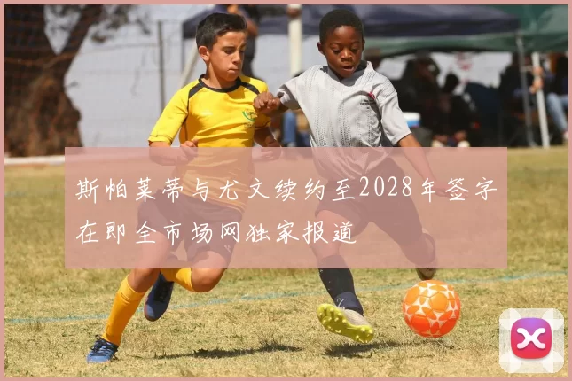 斯帕莱蒂与尤文续约至2028年签字在即全市场网独家报道
