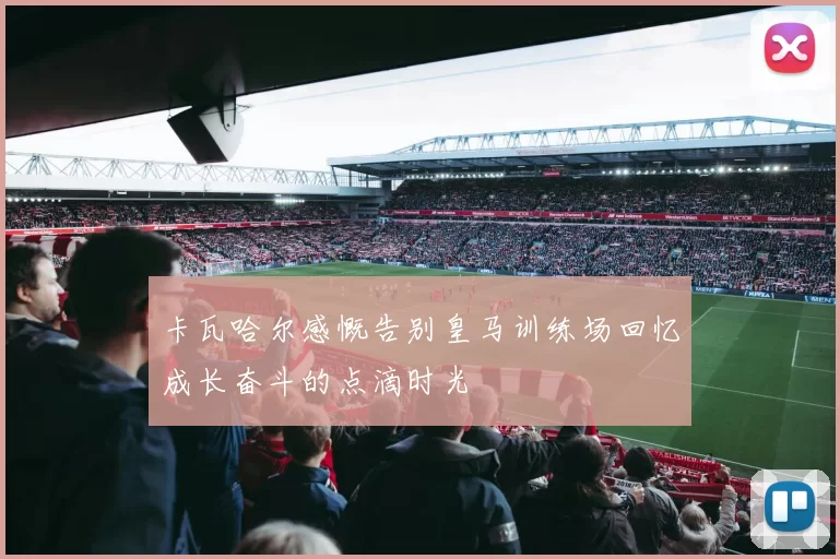 卡瓦哈尔感慨告别皇马训练场回忆成长奋斗的点滴时光