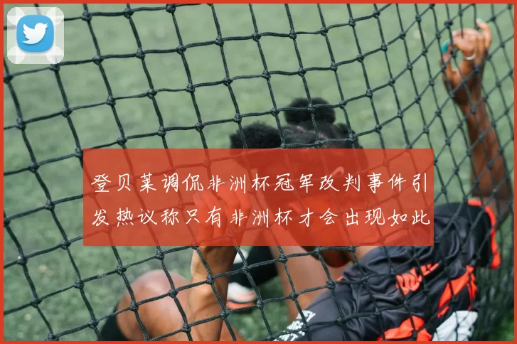 登贝莱调侃非洲杯冠军改判事件引发热议称只有非洲杯才会出现如此疯狂情况