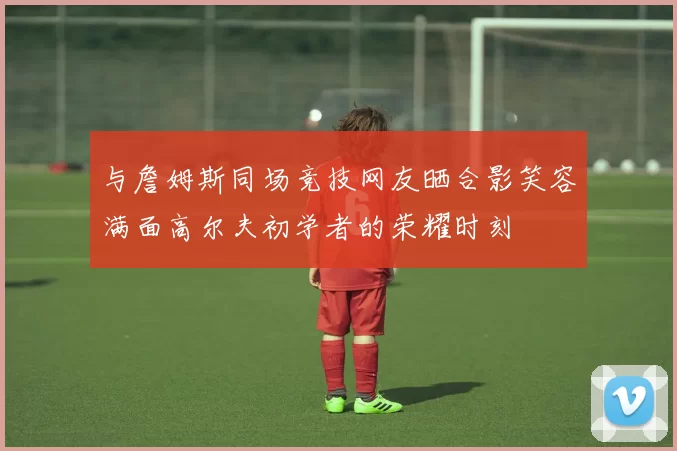 与詹姆斯同场竞技网友晒合影笑容满面高尔夫初学者的荣耀时刻