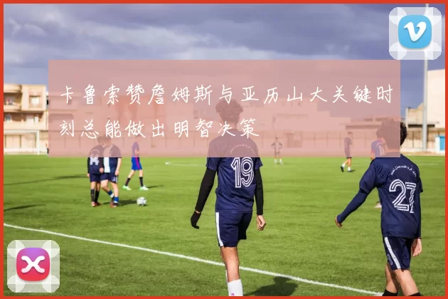 卡鲁索赞詹姆斯与亚历山大关键时刻总能做出明智决策