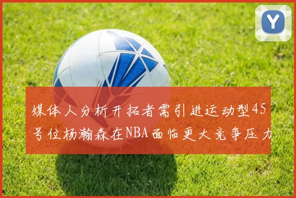 媒体人分析开拓者需引进运动型45号位杨瀚森在NBA面临更大竞争压力