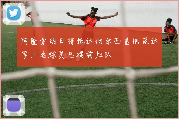 阿隆索明日将抵达切尔西基地昆达等三名球员已提前归队
