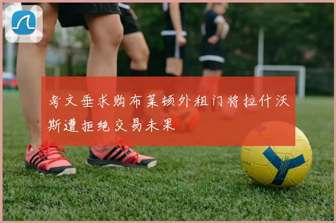考文垂求购布莱顿外租门将拉什沃斯遭拒绝交易未果