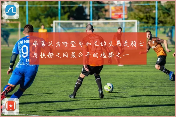 弗莱认为哈登与加兰的交易是骑士与快船之间最公平的选择之一