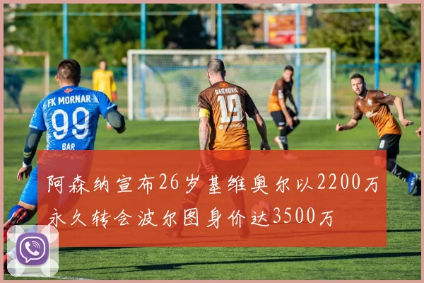 阿森纳宣布26岁基维奥尔以2200万永久转会波尔图身价达3500万