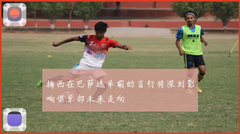 梅西在巴萨选举前的言行将深刻影响俱乐部未来走向