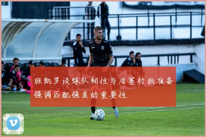 班凯罗谈球队韧性与活塞对抗准备强调匹配强度的重要性