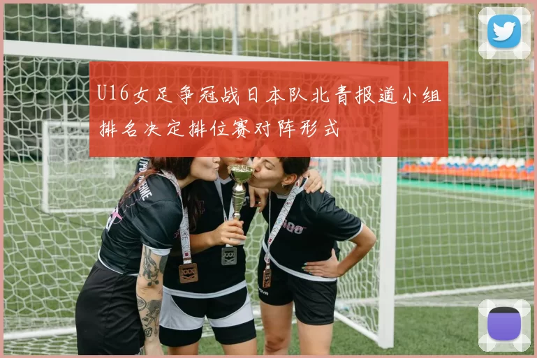 U16女足争冠战日本队北青报道小组排名决定排位赛对阵形式