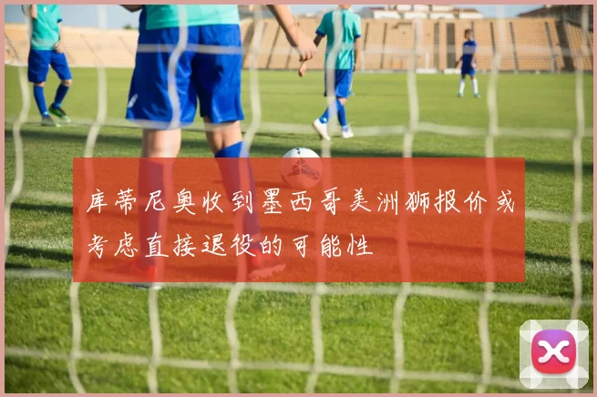库蒂尼奥收到墨西哥美洲狮报价或考虑直接退役的可能性