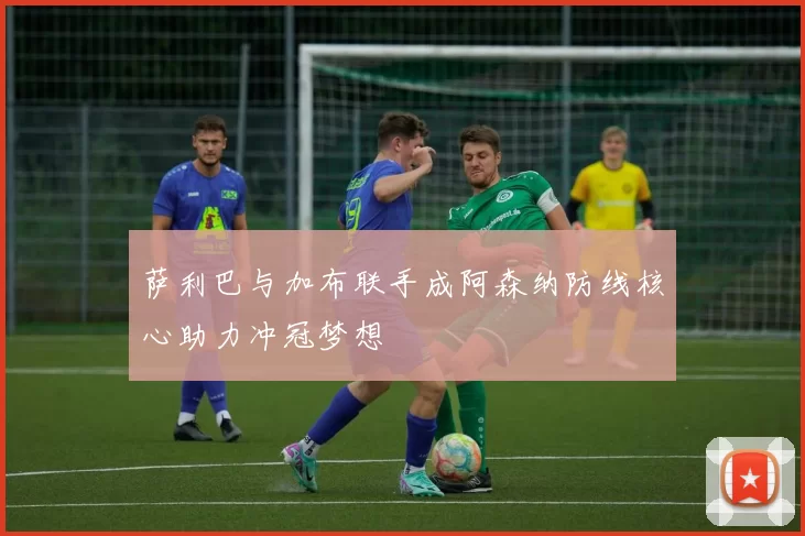 萨利巴与加布联手成阿森纳防线核心助力冲冠梦想