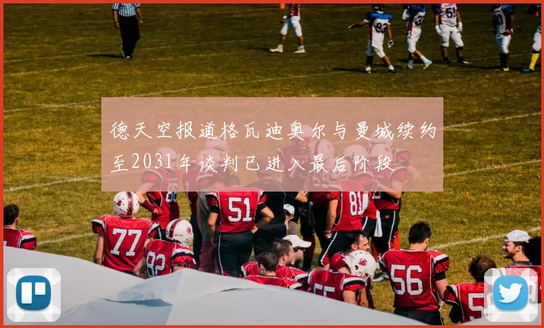 德天空报道格瓦迪奥尔与曼城续约至2031年谈判已进入最后阶段