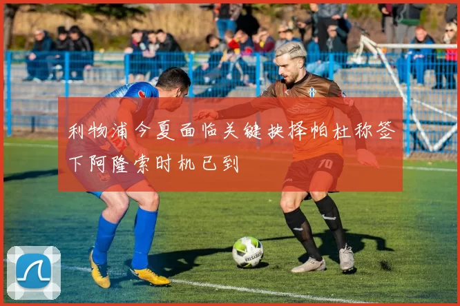 利物浦今夏面临关键抉择帕杜称签下阿隆索时机已到