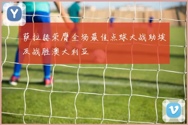 萨拉赫荣膺全场最佳点球大战助埃及战胜澳大利亚